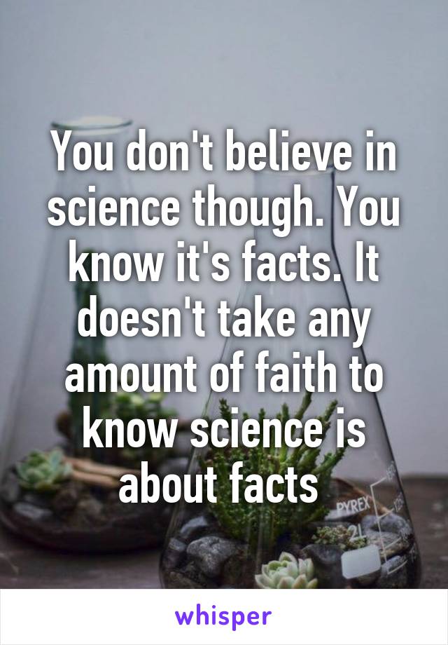 You don't believe in science though. You know it's facts. It doesn't take any amount of faith to know science is about facts 