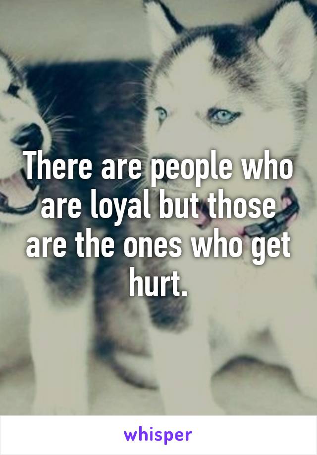 There are people who are loyal but those are the ones who get hurt.