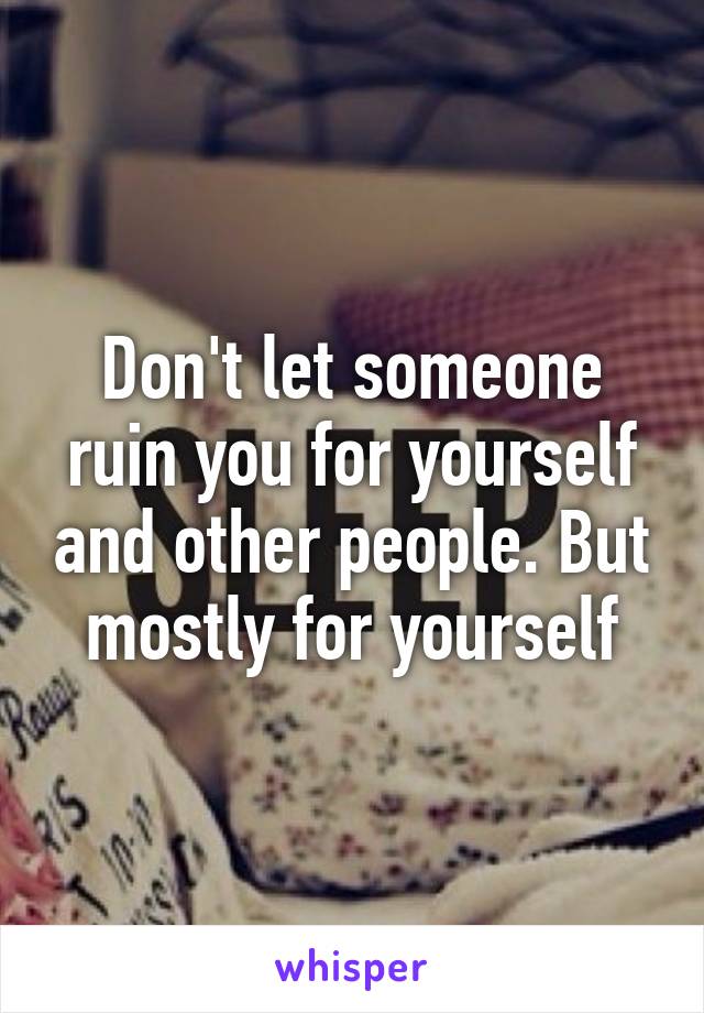 Don't let someone ruin you for yourself and other people. But mostly for yourself