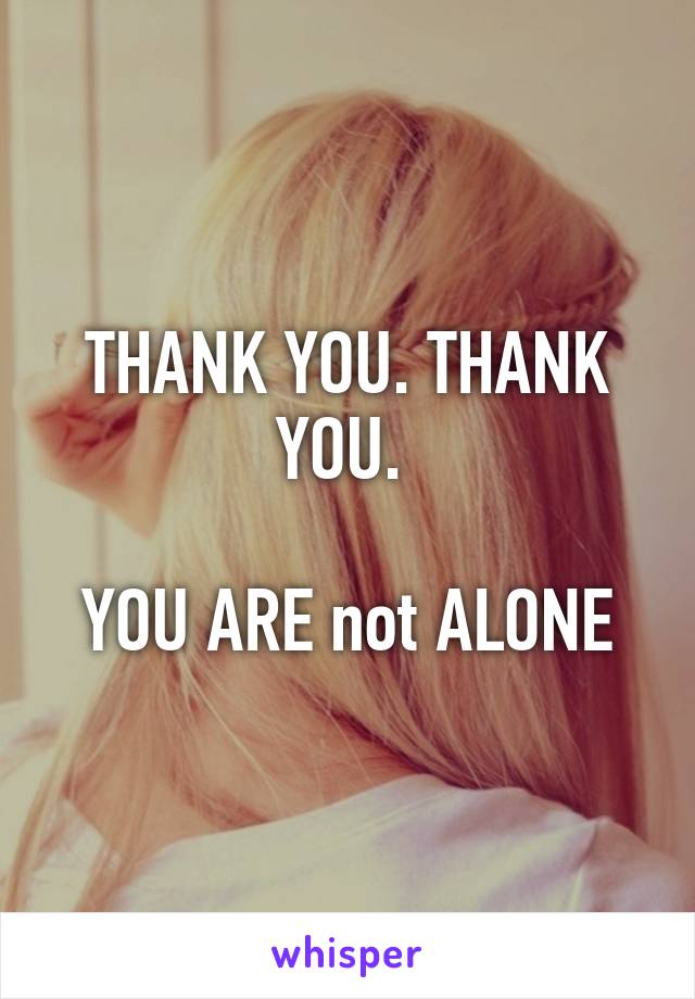 THANK YOU. THANK YOU. 

YOU ARE not ALONE