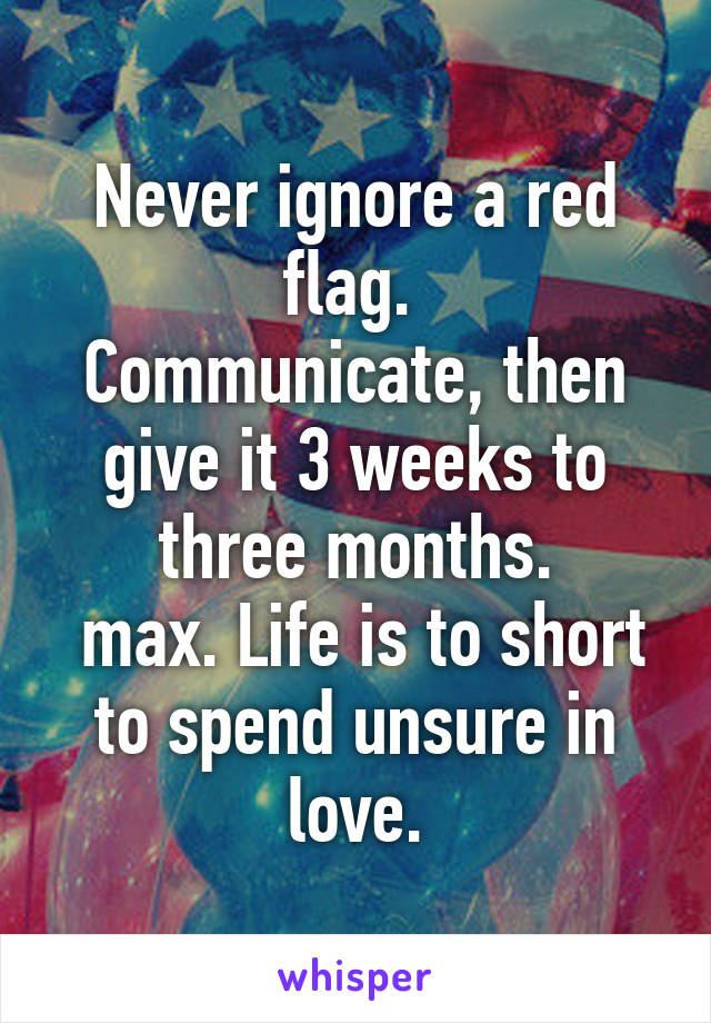 Never ignore a red flag. 
Communicate, then give it 3 weeks to three months.
 max. Life is to short to spend unsure in love.