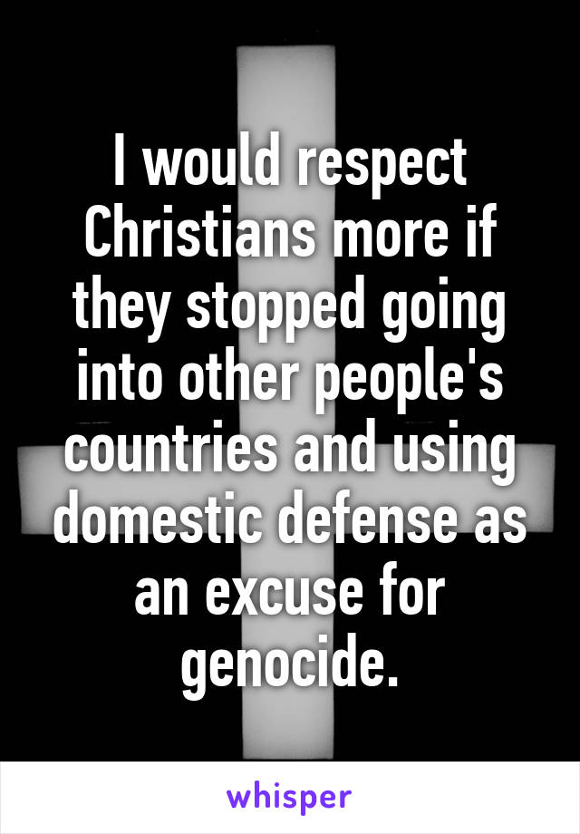 I would respect Christians more if they stopped going into other people's countries and using domestic defense as an excuse for genocide.