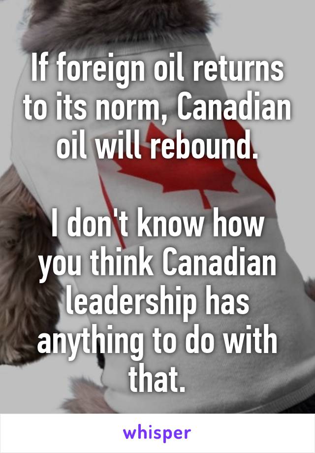 If foreign oil returns to its norm, Canadian oil will rebound.

I don't know how you think Canadian leadership has anything to do with that.