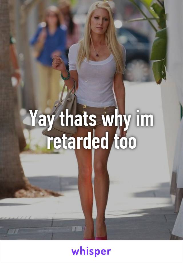 Yay thats why im retarded too
