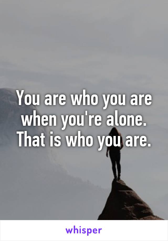 You are who you are when you're alone. That is who you are.