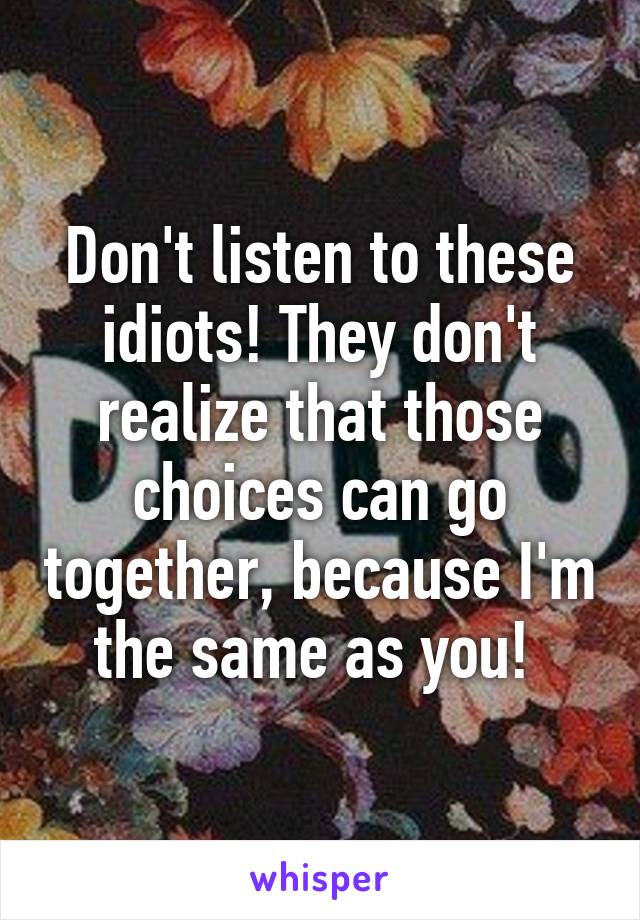 Don't listen to these idiots! They don't realize that those choices can go together, because I'm the same as you! 