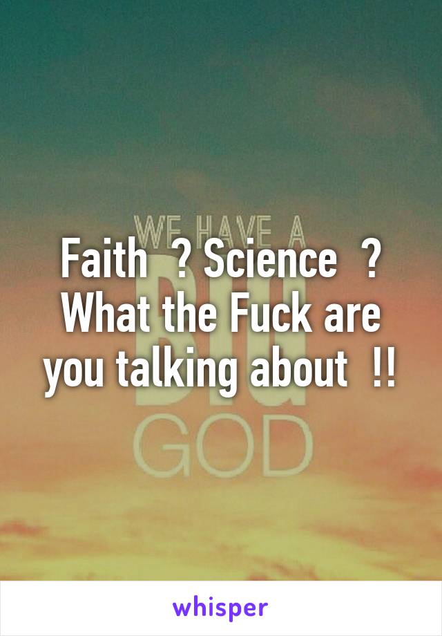 Faith  ? Science  ? What the Fuck are you talking about  !!