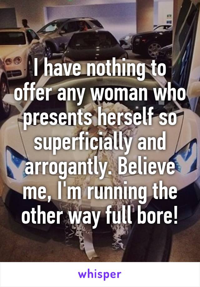 I have nothing to offer any woman who presents herself so superficially and arrogantly. Believe me, I'm running the other way full bore!