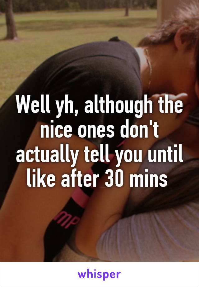 Well yh, although the nice ones don't actually tell you until like after 30 mins 