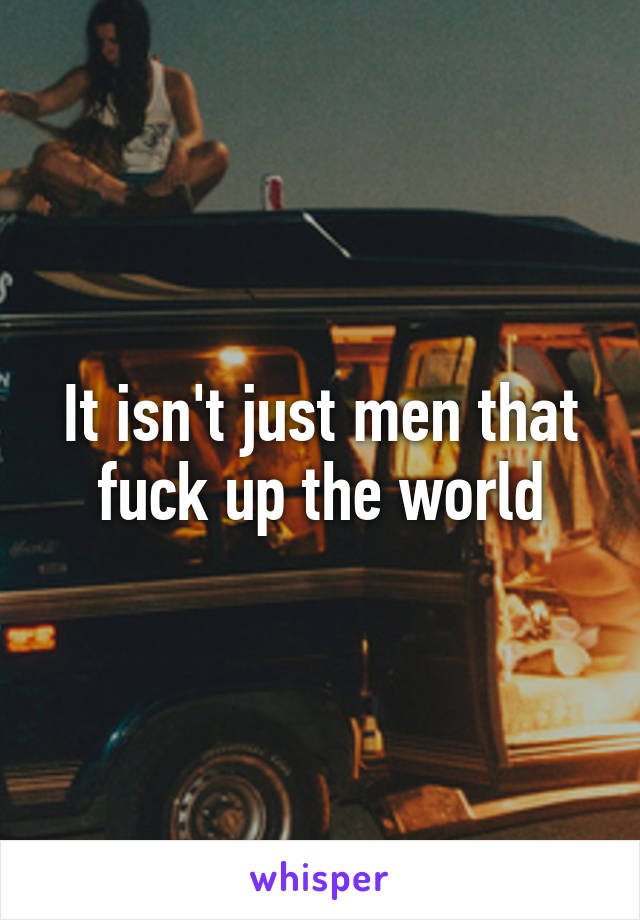 It isn't just men that fuck up the world