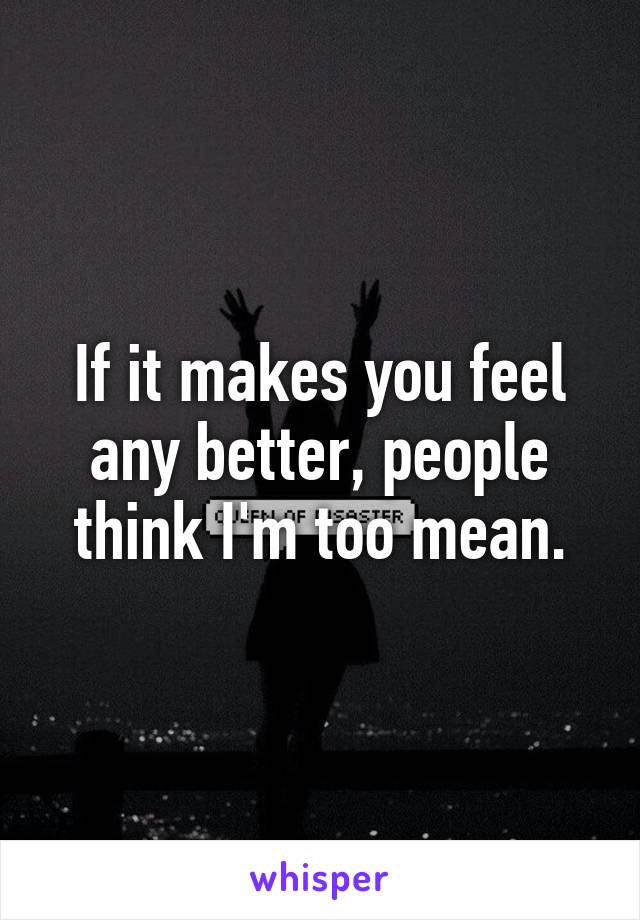 If it makes you feel any better, people think I'm too mean.