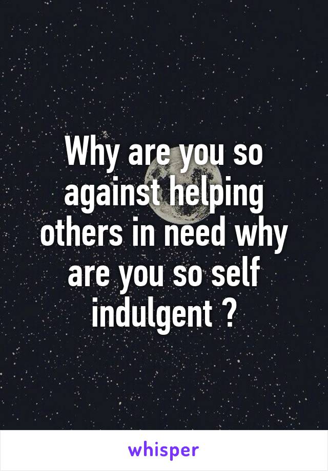 Why are you so against helping others in need why are you so self indulgent ?