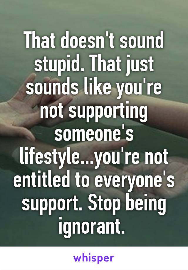 That doesn't sound stupid. That just sounds like you're not supporting someone's lifestyle...you're not entitled to everyone's support. Stop being ignorant. 