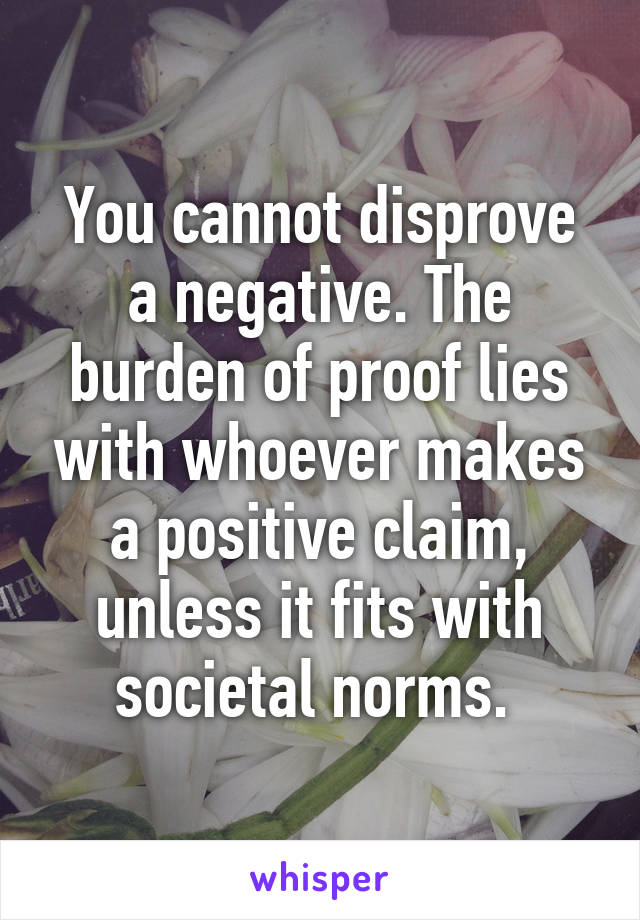 You cannot disprove a negative. The burden of proof lies with whoever makes a positive claim, unless it fits with societal norms. 