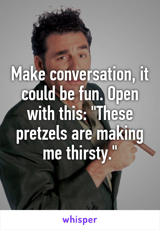 Make conversation, it could be fun. Open with this: "These pretzels are making me thirsty."