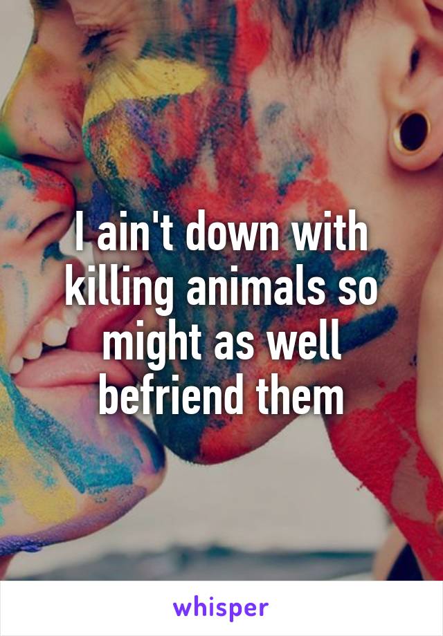 I ain't down with killing animals so might as well befriend them