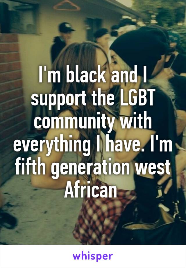 I'm black and I support the LGBT community with everything I have. I'm fifth generation west African 