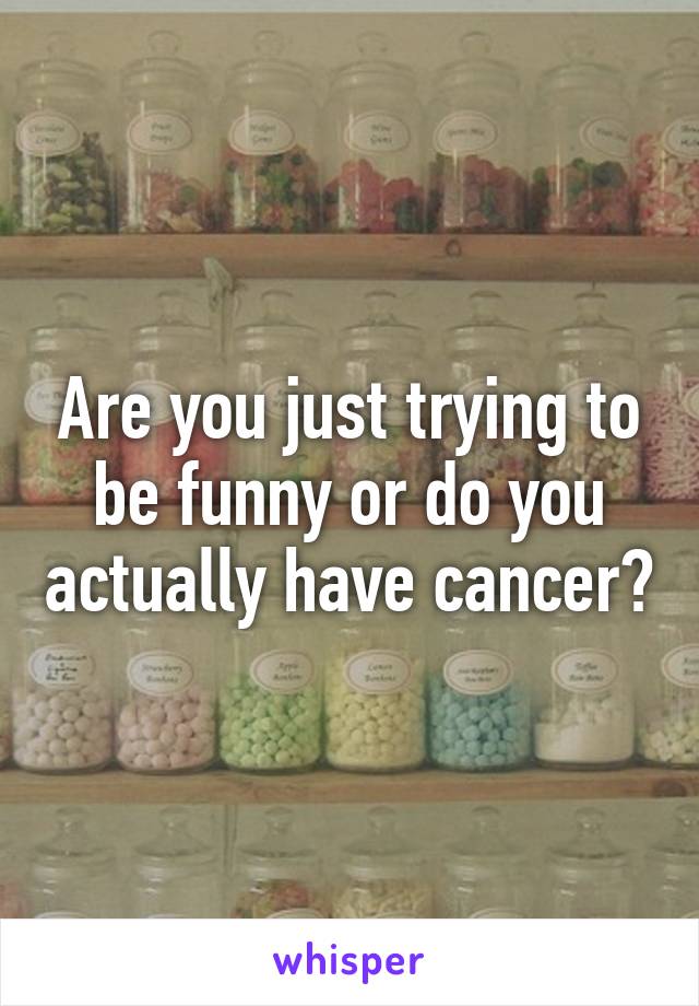 Are you just trying to be funny or do you actually have cancer?