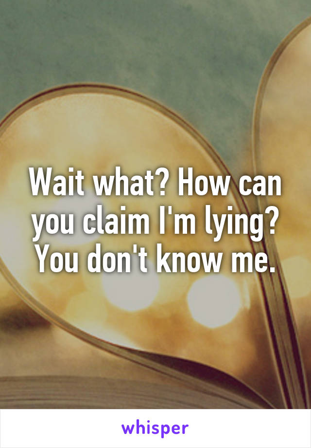 Wait what? How can you claim I'm lying? You don't know me.