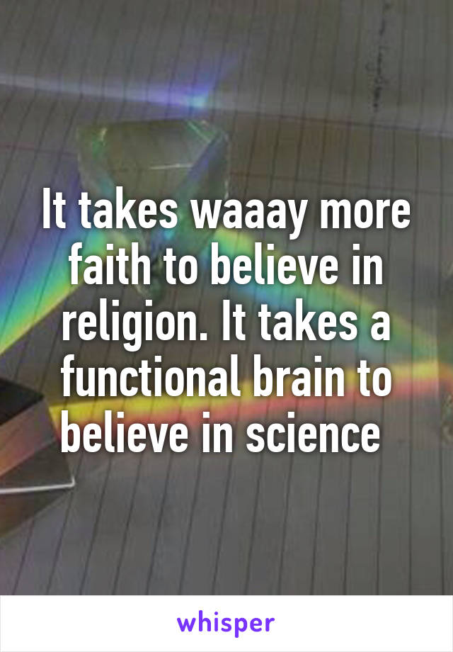 It takes waaay more faith to believe in religion. It takes a functional brain to believe in science 