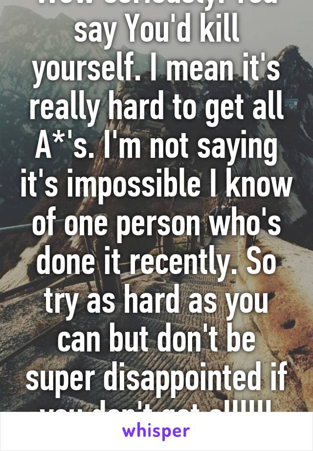 Wow seriously. You say You'd kill yourself. I mean it's really hard to get all A*'s. I'm not saying it's impossible I know of one person who's done it recently. So try as hard as you can but don't be super disappointed if you don't get allllll A*'s