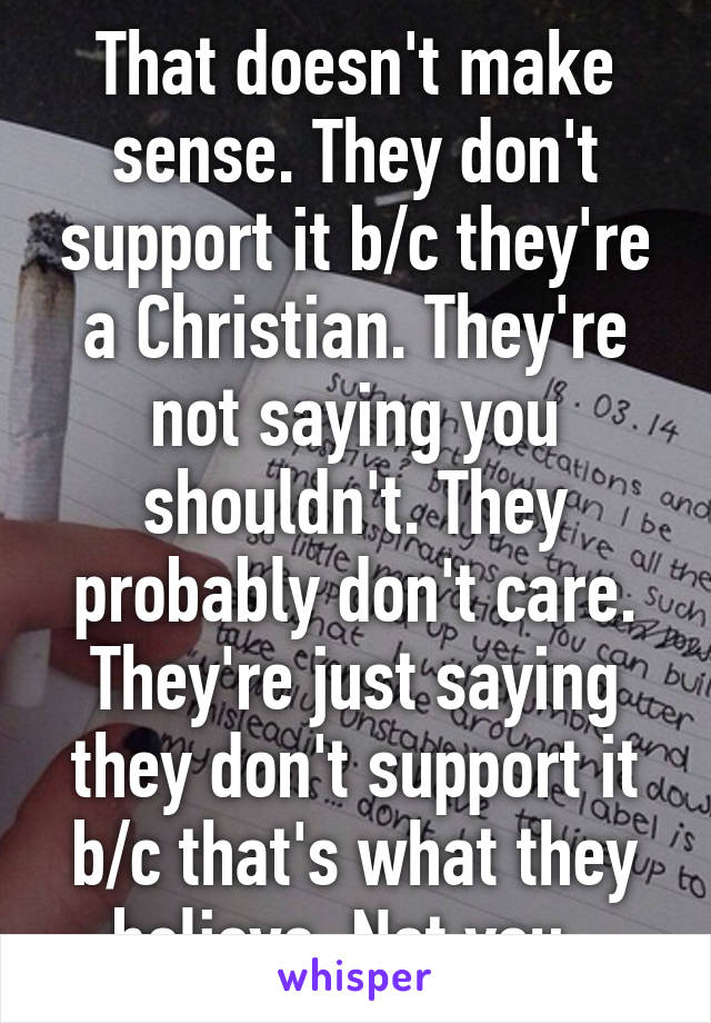 That doesn't make sense. They don't support it b/c they're a Christian. They're not saying you shouldn't. They probably don't care. They're just saying they don't support it b/c that's what they believe. Not you. 