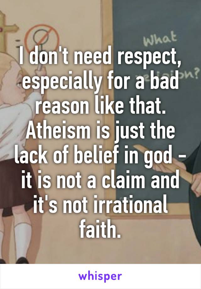 I don't need respect, especially for a bad reason like that. Atheism is just the lack of belief in god - it is not a claim and it's not irrational faith.