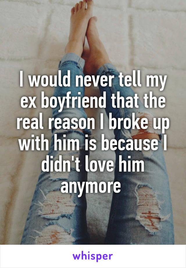 I would never tell my ex boyfriend that the real reason I broke up with him is because I didn't love him anymore 
