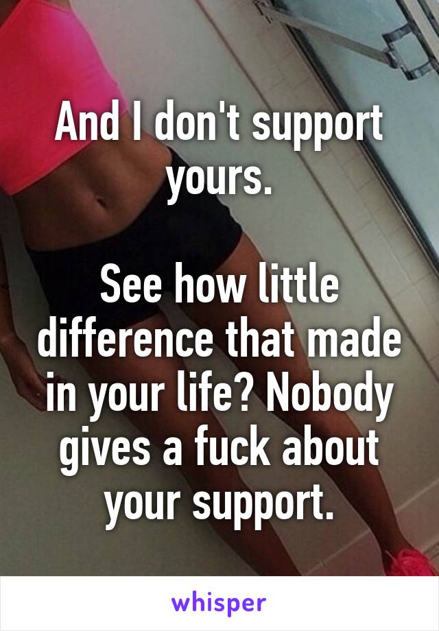 And I don't support yours.

See how little difference that made in your life? Nobody gives a fuck about your support.