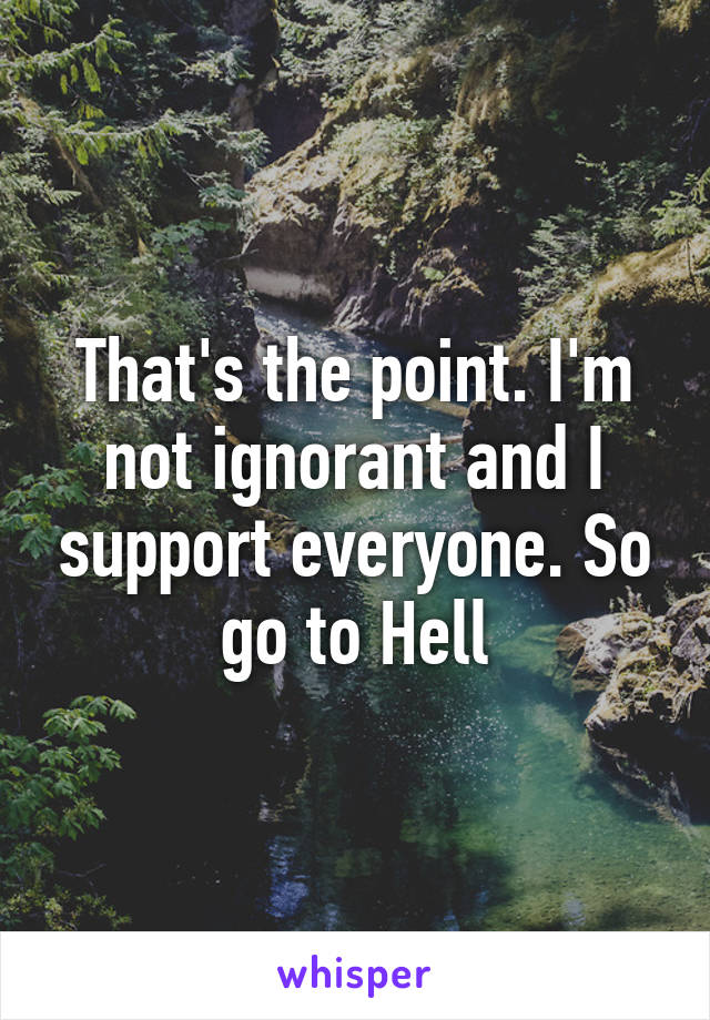 That's the point. I'm not ignorant and I support everyone. So go to Hell