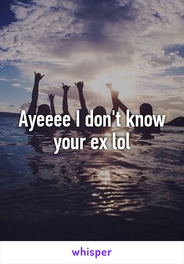 Ayeeee I don't know your ex lol