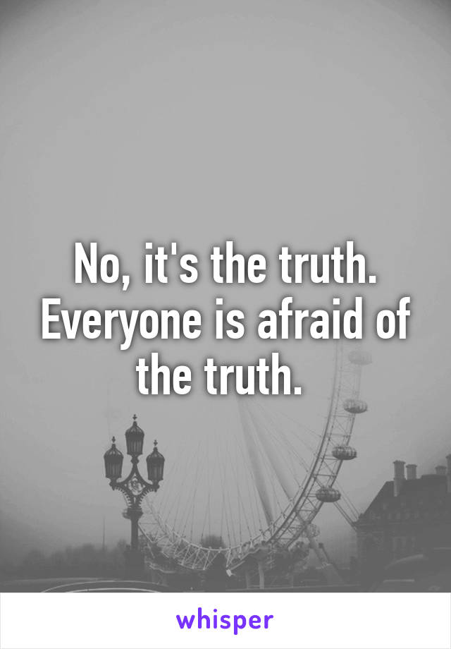 No, it's the truth. Everyone is afraid of the truth. 
