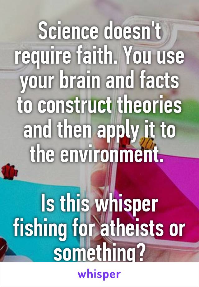 Science doesn't require faith. You use your brain and facts to construct theories and then apply it to the environment. 
 
Is this whisper fishing for atheists or something?