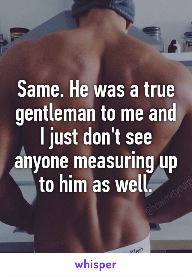 Same. He was a true gentleman to me and I just don't see anyone measuring up to him as well.