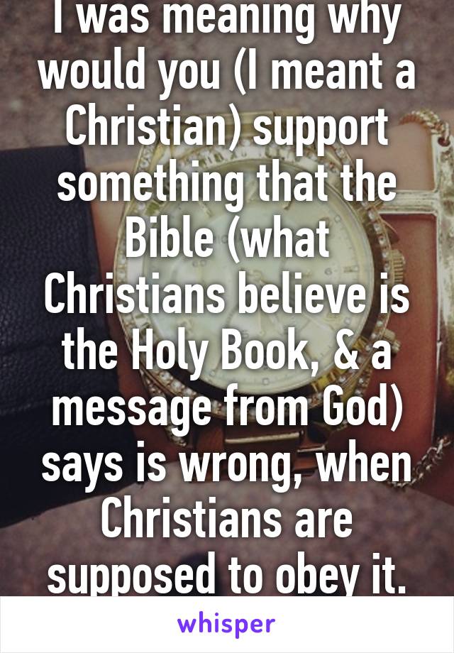 I was meaning why would you (I meant a Christian) support something that the Bible (what Christians believe is the Holy Book, & a message from God) says is wrong, when Christians are supposed to obey it. That's what I meant. 