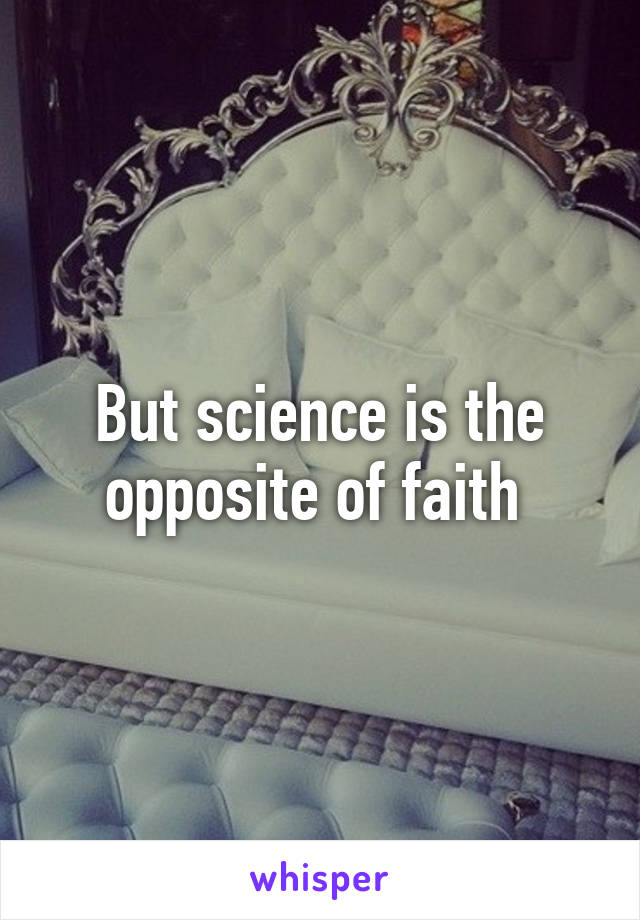 But science is the opposite of faith 