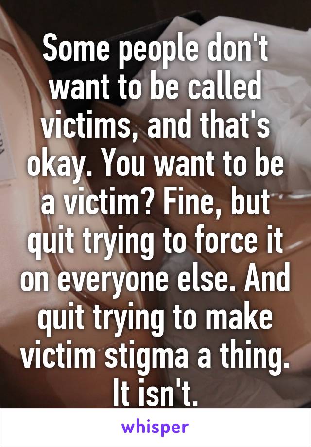 Some people don't want to be called victims, and that's okay. You want to be a victim? Fine, but quit trying to force it on everyone else. And quit trying to make victim stigma a thing. It isn't.