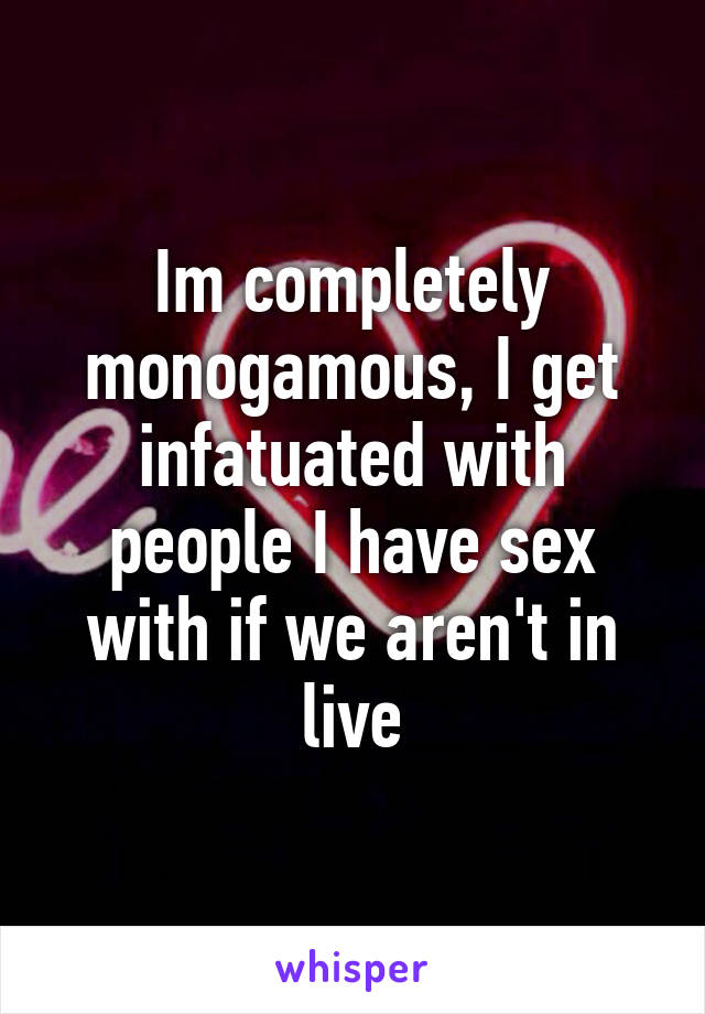 Im completely monogamous, I get infatuated with people I have sex with if we aren't in live
