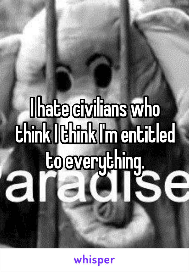 I hate civilians who think I think I'm entitled to everything.
