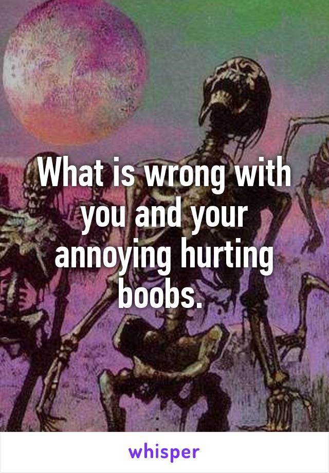 What is wrong with you and your annoying hurting boobs. 