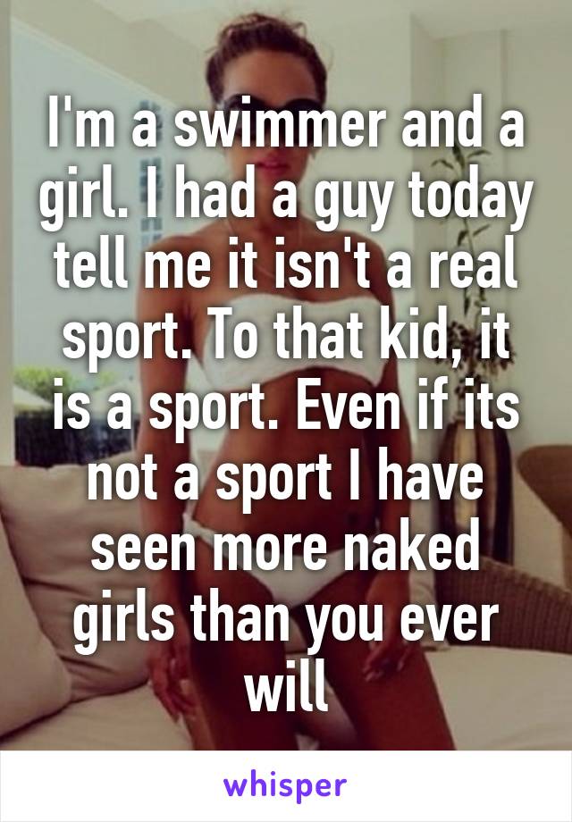 I'm a swimmer and a girl. I had a guy today tell me it isn't a real sport. To that kid, it is a sport. Even if its not a sport I have seen more naked girls than you ever will