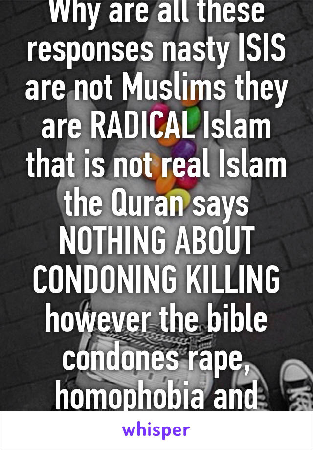 Why are all these responses nasty ISIS are not Muslims they are RADICAL Islam that is not real Islam the Quran says NOTHING ABOUT CONDONING KILLING however the bible condones rape, homophobia and sexism  