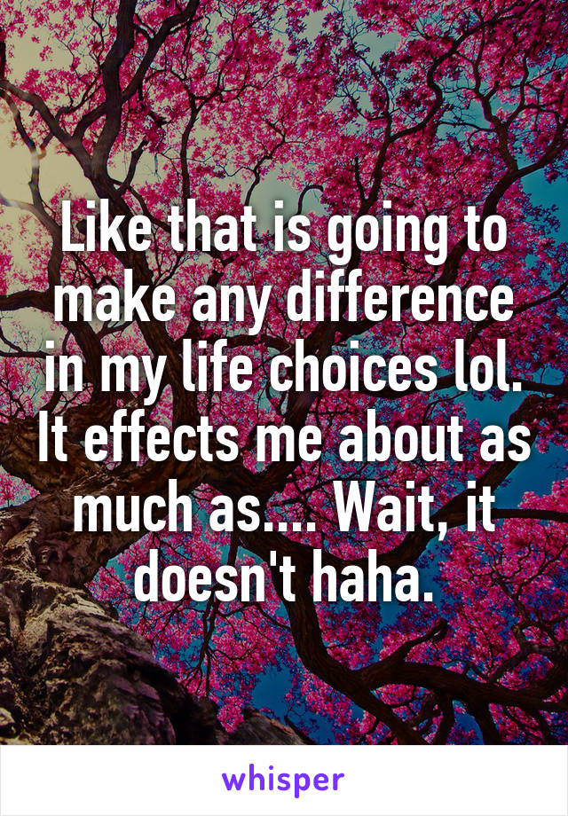 Like that is going to make any difference in my life choices lol. It effects me about as much as.... Wait, it doesn't haha.