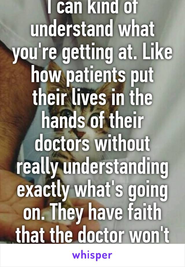 I can kind of understand what you're getting at. Like how patients put their lives in the hands of their doctors without really understanding exactly what's going on. They have faith that the doctor won't fuck up. 