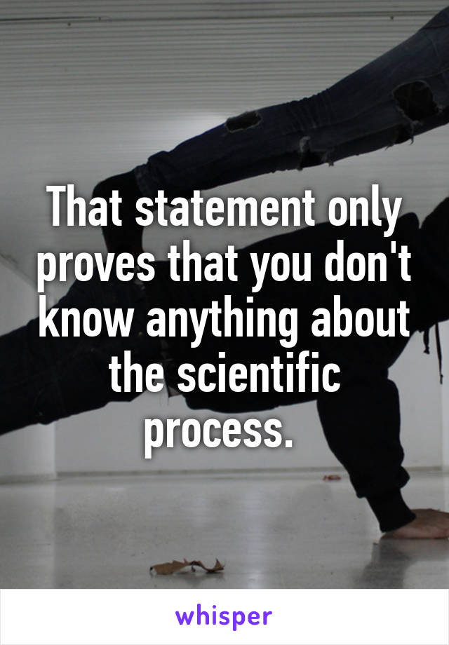 That statement only proves that you don't know anything about the scientific process. 