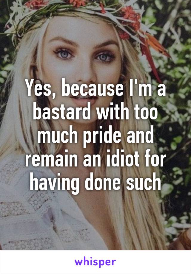 Yes, because I'm a bastard with too much pride and remain an idiot for having done such