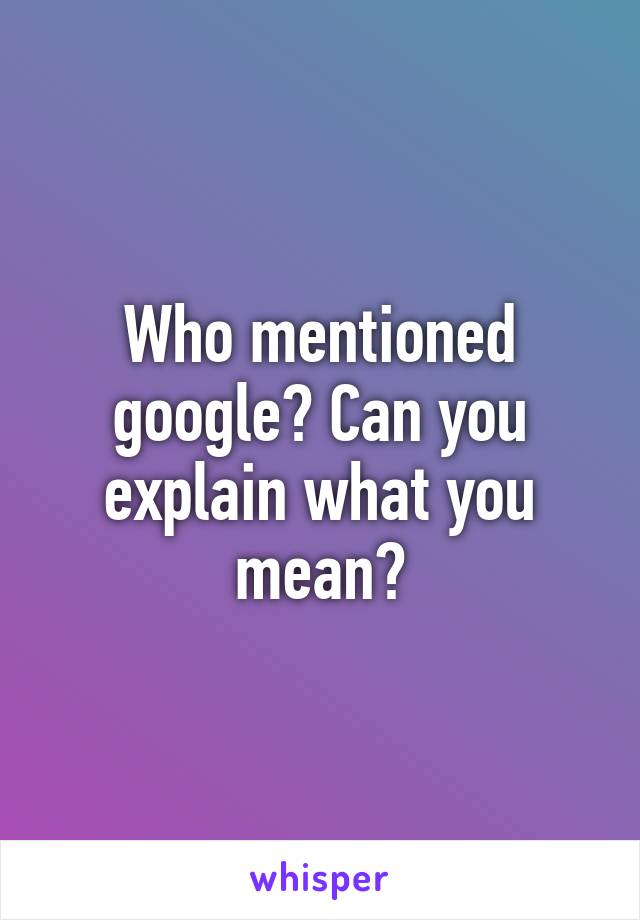 Who mentioned google? Can you explain what you mean?