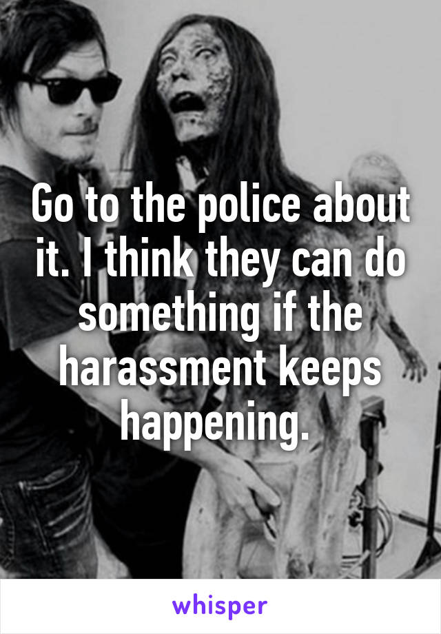 Go to the police about it. I think they can do something if the harassment keeps happening. 