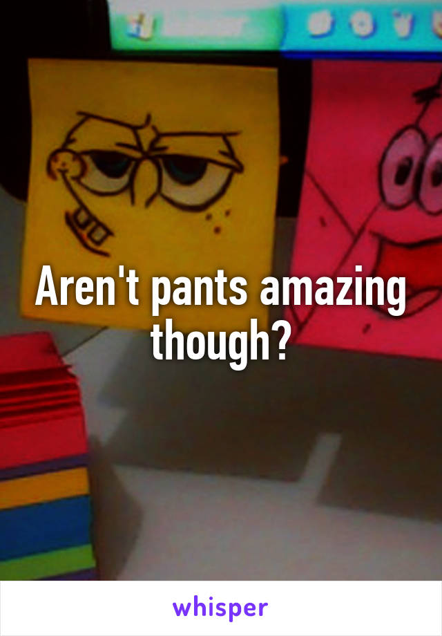 Aren't pants amazing though?