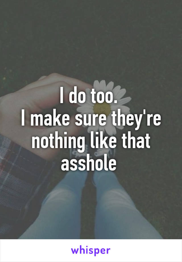 I do too. 
I make sure they're nothing like that asshole 